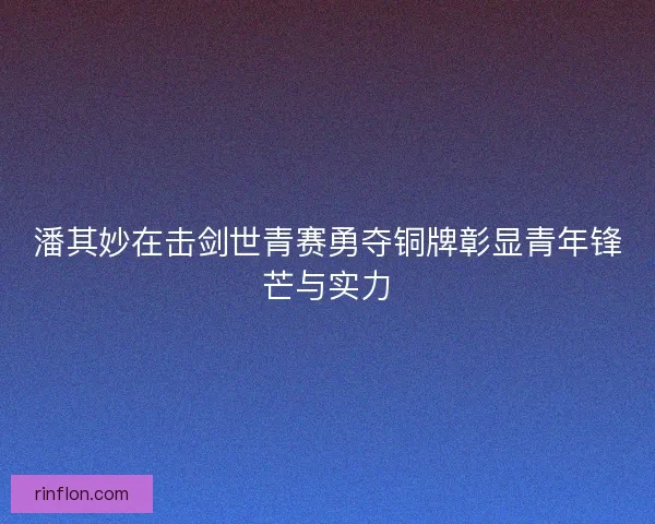 潘其妙在击剑世青赛勇夺铜牌彰显青年锋芒与实力 潘其妙在击剑世青赛勇夺铜牌彰显青年锋芒与实力