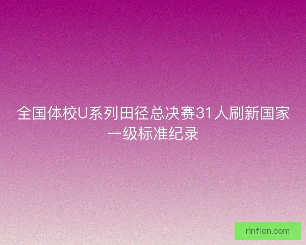 全国体校U系列田径总决赛31人刷新国家一级标准纪录
