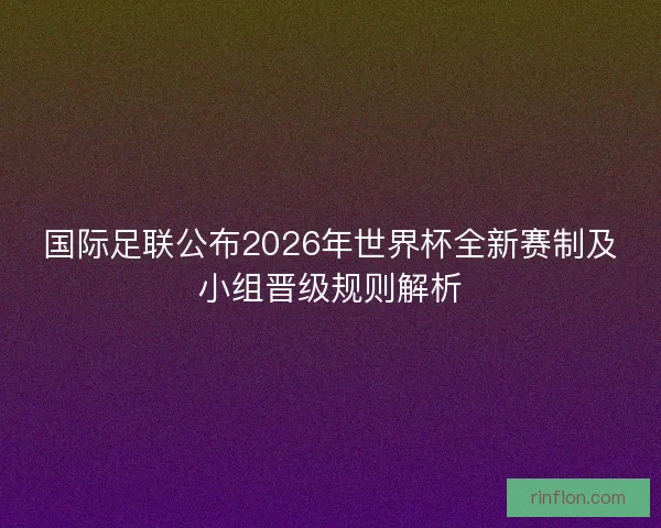 国际足联公布2026年世界杯全新赛制及小组晋级规则解析 国际足联公布2026年世界杯全新赛制及小组晋级规则解析