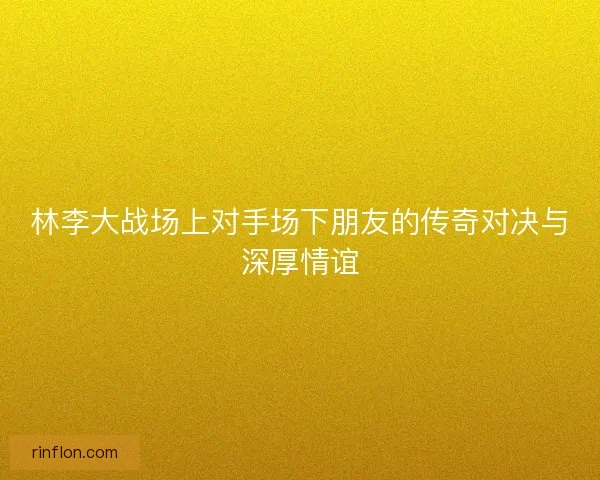 林李大战场上对手场下朋友的传奇对决与深厚情谊