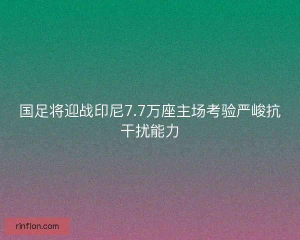国足将迎战印尼7.7万座主场考验严峻抗干扰能力 国足将迎战印尼7.7万座主场考验严峻抗干扰能力