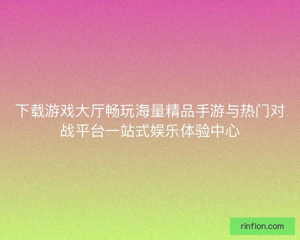 下载游戏大厅畅玩海量精品手游与热门对战平台一站式娱乐体验中心 下载游戏大厅畅玩海量精品手游与热门对战平台一站式娱乐体验中心