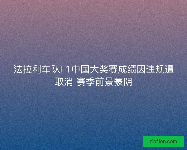 法拉利车队F1中国大奖赛成绩因违规遭取消 赛季前景蒙阴 法拉利车队F1中国大奖赛成绩因违规遭取消 赛季前景蒙阴