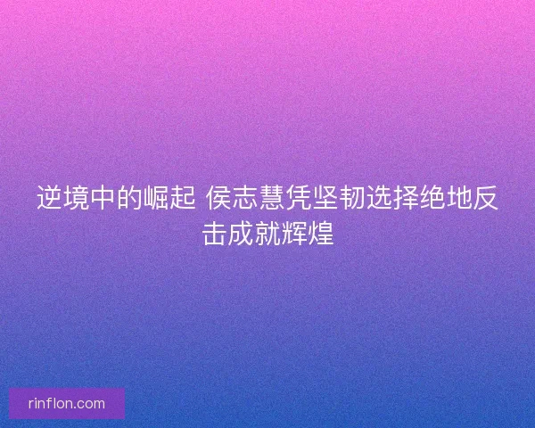 逆境中的崛起 侯志慧凭坚韧选择绝地反击成就辉煌 逆境中的崛起 侯志慧凭坚韧选择绝地反击成就辉煌